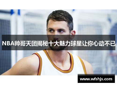 NBA帅哥天团揭秘十大魅力球星让你心动不已